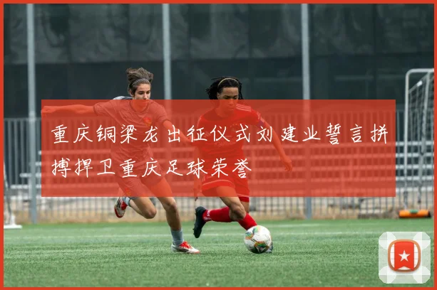 重庆铜梁龙出征仪式刘建业誓言拼搏捍卫重庆足球荣誉