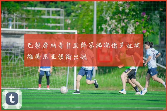 巴黎摩纳哥首发阵容揭晓德罗杜埃维蒂尼亚领衔出战