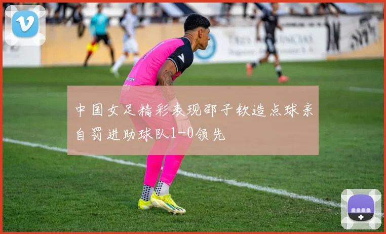 中国女足精彩表现邵子钦造点球亲自罚进助球队1-0领先