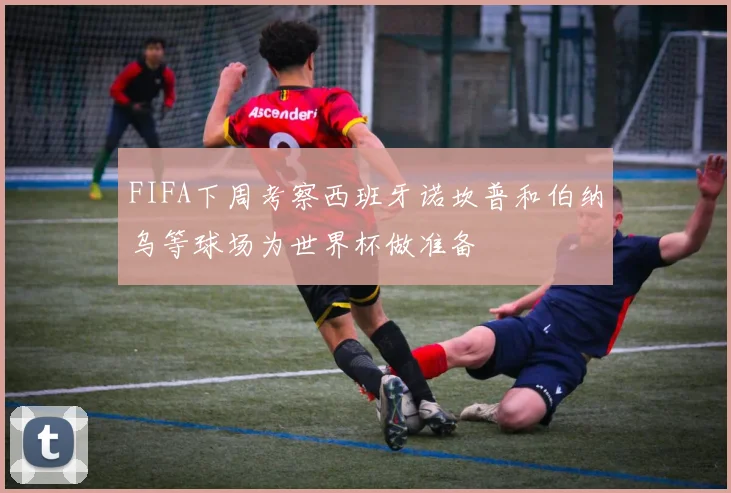 FIFA下周考察西班牙诺坎普和伯纳乌等球场为世界杯做准备