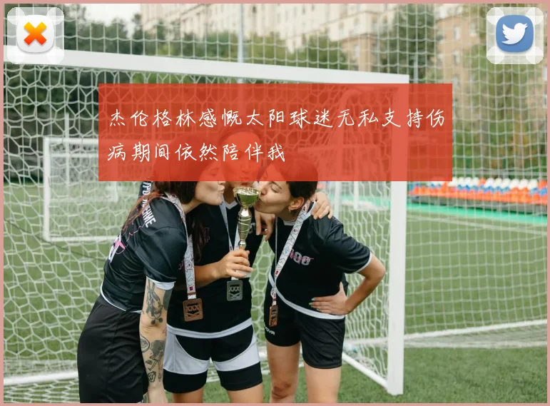 杰伦格林感慨太阳球迷无私支持伤病期间依然陪伴我