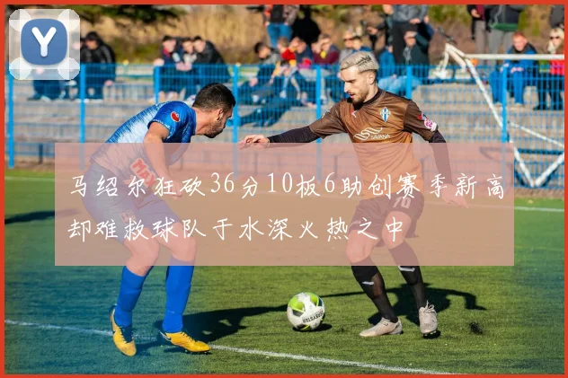 马绍尔狂砍36分10板6助创赛季新高却难救球队于水深火热之中
