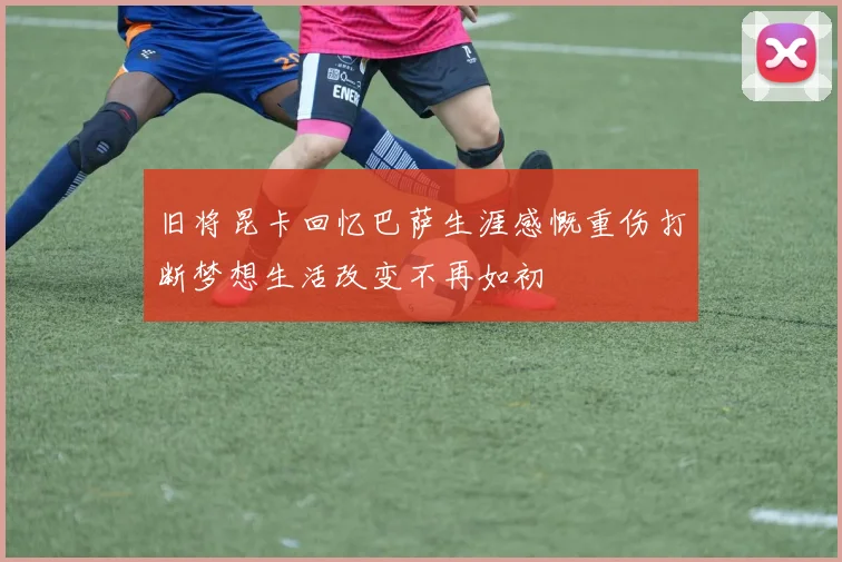 旧将昆卡回忆巴萨生涯感慨重伤打断梦想生活改变不再如初