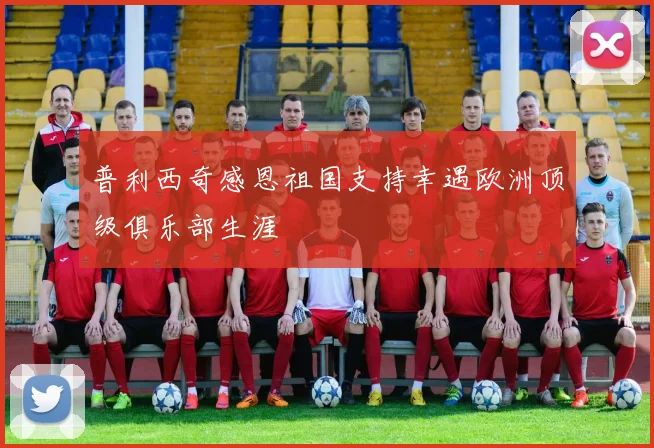 普利西奇感恩祖国支持幸遇欧洲顶级俱乐部生涯