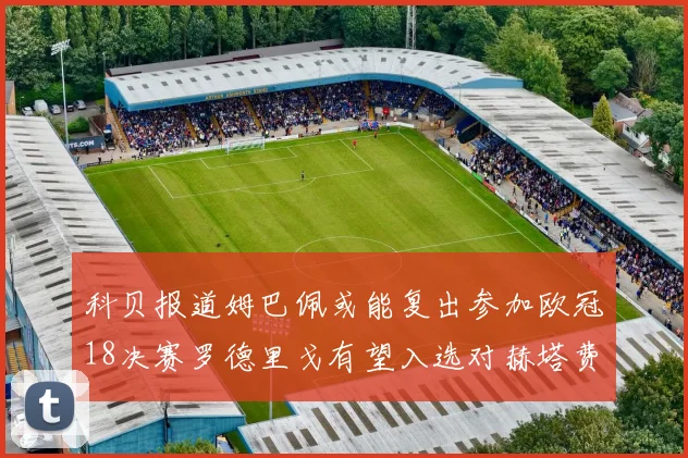 科贝报道姆巴佩或能复出参加欧冠18决赛罗德里戈有望入选对赫塔费大名单