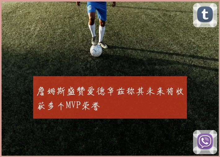 詹姆斯盛赞爱德华兹称其未来将收获多个MVP荣誉