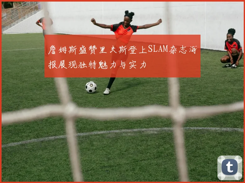 詹姆斯盛赞里夫斯登上SLAM杂志海报展现独特魅力与实力