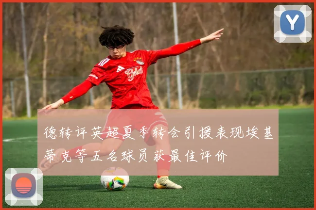 德转评英超夏季转会引援表现埃基蒂克等五名球员获最佳评价
