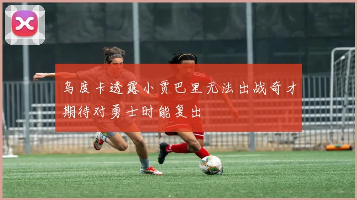 乌度卡透露小贾巴里无法出战奇才期待对勇士时能复出