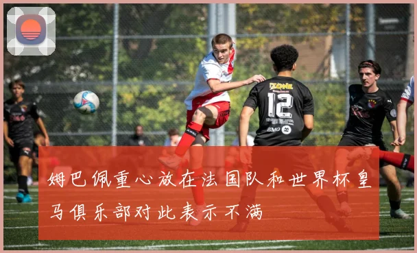 姆巴佩重心放在法国队和世界杯皇马俱乐部对此表示不满
