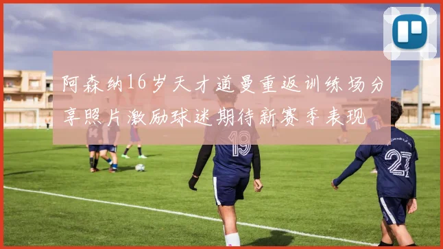 阿森纳16岁天才道曼重返训练场分享照片激励球迷期待新赛季表现