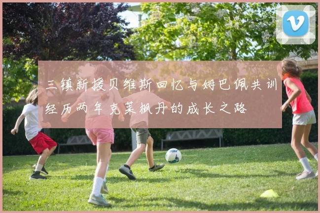 三镇新援贝维斯回忆与姆巴佩共训经历两年克莱枫丹的成长之路