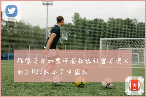 维德马尔加盟海港教练组曾率澳大利亚U23队小负中国队